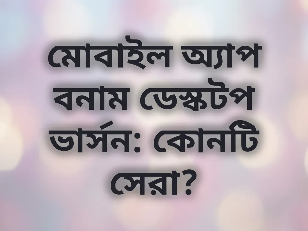 মোবাইল অ্যাপ বনাম ডেস্কটপ ভার্সন: কোনটি সেরা?
